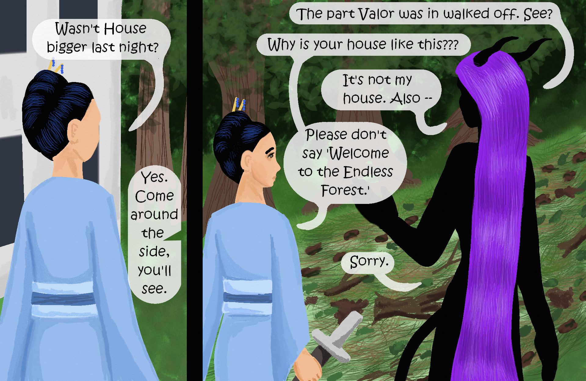 

Victory, standing outside the house: “Wasn’t it bigger last night?” 
Zhenshay, off-panel: “Yes. Come around the side, you’ll see.” 
Second panel: Zhenshay and Victory standing before a path of flattened debris through the woods. 
Zhenshay: “The part Valor was in walked off. See?”  
Victory: “Why is your house like this???” 
Zhenshay: “It’s not my house. Also --” 
Victory: “Please don’t say ‘welcome to the Endless Forest.’” 
Zhenshay: “Sorry.”

